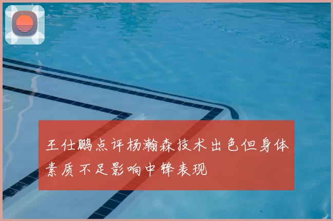 王仕鹏点评杨瀚森技术出色但身体素质不足影响中锋表现
