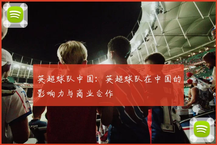 英超球队中国:英超球队在中国的影响力与商业合作