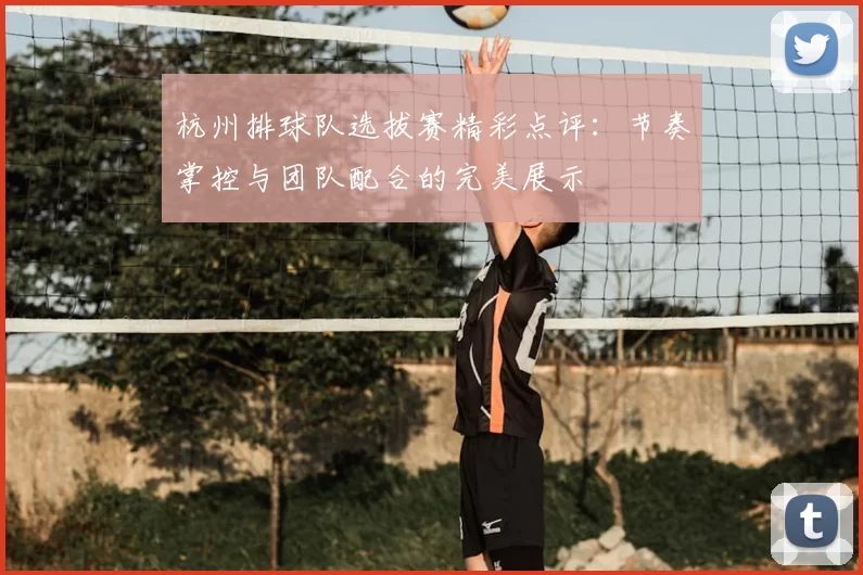 杭州排球队选拔赛精彩点评：节奏掌控与团队配合的完美展示