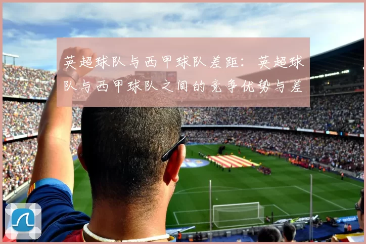 英超球队与西甲球队差距:英超球队与西甲球队之间的竞争优势与差距
