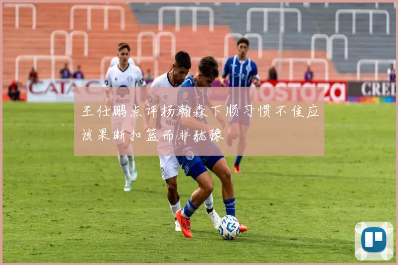 王仕鹏点评杨瀚森下顺习惯不佳应该果断扣篮而非犹豫
