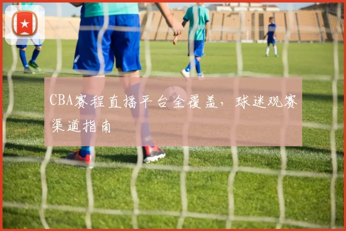 CBA赛程直播平台全覆盖，球迷观赛渠道指南