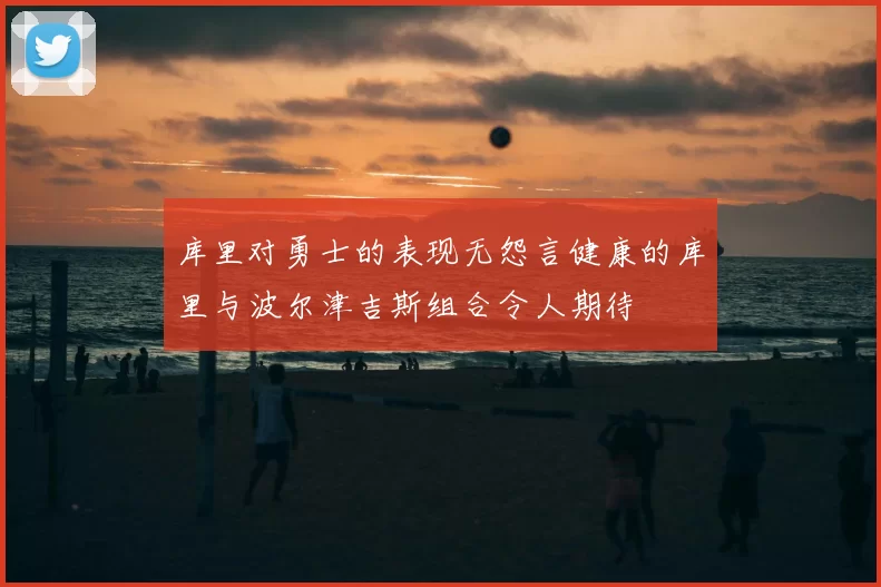 库里对勇士的表现无怨言健康的库里与波尔津吉斯组合令人期待